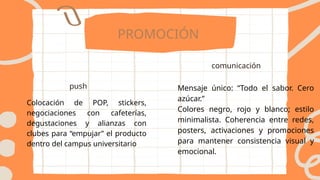 PROMOCIÓN
push
comunicación
Colocación de POP, stickers,
negociaciones con cafeterías,
degustaciones y alianzas con
clubes para “empujar” el producto
dentro del campus universitario
Mensaje único: “Todo el sabor. Cero
azúcar.”
Colores negro, rojo y blanco; estilo
minimalista. Coherencia entre redes,
posters, activaciones y promociones
para mantener consistencia visual y
emocional.
 