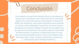 Conclusión
Este proyecto nos permitió entender cómo la mercadotecnia
ayuda a que un producto como Coca-Cola Zero se mantenga
vigente en un mercado cada vez más exigente. Al analizar el
FODA y las tendencias, vimos que los jóvenes buscan opciones
sin azúcar y más sustentables, lo que hace necesario renovar
el producto y su envase. Trabajar la mezcla de mercadotecnia y
las activaciones universitarias nos ayudó a aplicar lo aprendido
de forma práctica. En general, comprendimos que un buen
plan de marketing debe conectar con las necesidades reales
del consumidor, cuidar el impacto ambiental y mantenerse
creativo para seguir siendo competitivo.
 