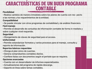 CARACTERÍSTICAS DE UN BUEN PROGRAMA
CARACTERÍSTICAS DE UN BUEN PROGRAMA
CONTABLE
CONTABLE
Flexibilidad
⦁ Realiza cambios de manera inmediata sobre los planes de cuenta con res- pecto
a las normas y los requerimientos de la entidad.
Compatibilidad
⦁ Se puede vincular con otros programas de contabilidad y de análisis financiero.
Fácil manejo
⦁ Permite el desarrollo de consultas de información contable de forma in mediata y
sobre cualquier nivel requerido.
Seguridad
⦁ Otorgamiento de claves de seguridad para el acceso.
Uniformidad
⦁ Permite estandarizar formatos y varios procesos para el manejo, consulta y
reporte de información.
Reportes básicos requeridos
⦁ Otorga el plan único de cuentas.
⦁ Genera comprobantes contables diarios.
⦁ Confiere listas con documentos según el período que se requiera.
Opciones avanzadas
⦁ Cuenta con un desarrollador de informes especializados.
⦁ Actualizaciones del programa de rápida descarga.
⦁ Soporte en línea sobre temas contables.
 