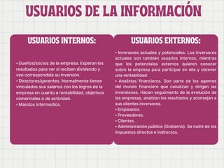 USUARIOS DE LA INFORMACIÓN
USUARIOS DE LA INFORMACIÓN
⦁ Dueños/socios de la empresa. Esperan los
resultados para ver si reciben dividendo y
ven correspondida su inversión.
⦁ Directores/gerentes. Normalmente tienen
vinculados sus salarios con los logros de la
empresa en cuanto a rentabilidad, objetivos
comerciales o de actividad.
⦁ Mandos intermedios.
⦁ Inversores actuales y potenciales. Los inversores
actuales son también usuarios internos, mientras
que los potenciales externos quieren conocer
sobre la empresa para participar en ella y obtener
una rentabilidad.
⦁ Analistas financieros. Son parte de los agentes
del mundo financiero que canalizan y dirigen las
inversiones. Hacen seguimiento de la evolución de
las empresas, analizan los resultados y aconsejan a
sus clientes inversores.
⦁ Empleados.
⦁ Proveedores.
⦁ Clientes.
⦁ Administración pública (Gobierno). Se nutre de los
impuestos directos e indirectos.
USUARIOS INTERNOS: USUARIOS EXTERNOS:
 