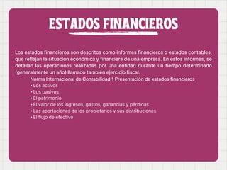 ESTADOS FINANCIEROS
Los estados financieros son descritos como informes financieros o estados contables,
que reflejan la situación económica y financiera de una empresa. En estos informes, se
detallan las operaciones realizadas por una entidad durante un tiempo determinado
(generalmente un año) llamado también ejercicio fiscal.
Norma Internacional de Contabilidad 1 Presentación de estados financieros
⦁ Los activos
⦁ Los pasivos
⦁ El patrimonio
⦁ El valor de los ingresos, gastos, ganancias y pérdidas
⦁ Las aportaciones de los propietarios y sus distribuciones
⦁ El flujo de efectivo
 