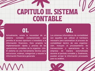 CAPITULO III. SISTEMA
CAPITULO III. SISTEMA
CONTABLE
CONTABLE
Actualmente, existe la necesidad de un
sistema contable computarizado que
permita el acceso oportuno e inmediato a la
información financiera. Esto propicia la
implementación rápida y precisa de las
operaciones contables de la organiza- ción.
El sistema es una herramienta técnica para
estructurar, ordenar, categorizar y resumir la
información financiera generada
Los sistemas informáticos de contabilidad
son aquellos que utilizan el hardware
necesario para automatizar el proceso de
contabilidad dentro de una organiza-
ción. Incluyen el procesamiento de
transacciones y operaciones de la
empresa de manera automatizada
durante el período contable y, finalmente,
pueden arrojar la información procesada
para su análisis.
01. 02.
 