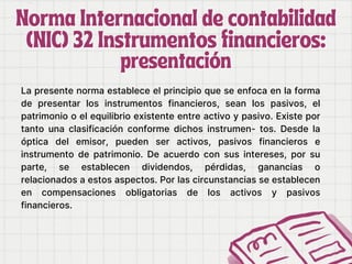 Norma Internacional de contabilidad
Norma Internacional de contabilidad
(NIC) 32 Instrumentos financieros:
(NIC) 32 Instrumentos financieros:
presentación
presentación
La presente norma establece el principio que se enfoca en la forma
de presentar los instrumentos financieros, sean los pasivos, el
patrimonio o el equilibrio existente entre activo y pasivo. Existe por
tanto una clasificación conforme dichos instrumen- tos. Desde la
óptica del emisor, pueden ser activos, pasivos financieros e
instrumento de patrimonio. De acuerdo con sus intereses, por su
parte, se establecen dividendos, pérdidas, ganancias o
relacionados a estos aspectos. Por las circunstancias se establecen
en compensaciones obligatorias de los activos y pasivos
financieros.
 