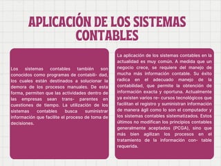 APLICACIÓN DE LOS SISTEMAS
APLICACIÓN DE LOS SISTEMAS
CONTABLES
CONTABLES
Los sistemas contables también son
conocidos como programas de contabili- dad,
los cuales están destinados a solucionar la
demora de los procesos manuales. De esta
forma, permiten que las actividades dentro de
las empresas sean trans- parentes en
cuestiones de tiempo. La utilización de los
sistemas contables busca suministrar
información que facilite el proceso de toma de
decisiones.
La aplicación de los sistemas contables en la
actualidad es muy común. A medida que un
negocio crece, se requiere del manejo de
mucha más información contable. Su éxito
radica en el adecuado manejo de la
contabilidad, que permite la obtención de
información exacta y oportuna. Actualmente
ya existen varios re- cursos tecnológicos que
facilitan el registro y suministran información
de manera ágil como lo son el computador y
los sistemas contables sistematizados. Estos
últimos no modifican los principios contables
generalmente aceptados (PCGA), sino que
más bien agilizan los procesos en el
tratamiento de la información con- table
requerida.
 