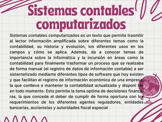 Sistemas contables
Sistemas contables
computarizados
computarizados
Sistemas contables computarizados es un texto que permite trasmitir
al lector información amplificada sobre diferentes temas como la
contabilidad, su historia y evolución, los diferentes usos en los
campos y cómo se aplica. Además, da a conocer temas de
importancia sobre la informática y la incursión en áreas como la
contabilidad para finalmente trasformar un proceso que se realizaba
de forma manual (el registro de datos de información contable) a ser
sisternetizado mediante diferentes tipos de software que hoy existen
y que facilitan el registro de información económica de una empresa,
la que conlleva a mantener la contabilidad actualizada y disponi ble
en todo momento. Esto permite la toma optima de decisiones financie
ras, la que concede el deber de cumplir de forma oportuna con los
requerimientos de los diferentes agentes reguladores, entidades
bancarias, accionistas y autoridades fiscal especial
 