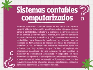 Sistemas contables
computarizados
Sistemas contables computarizados es un texto que permite
trasmitir al lector información amplificada sobre diferentes temas
como la contabilidad, su historia y evolución, los diferentes usos
en los campos y cómo se aplica. Además, da a conocer temas de
importancia sobre la informática y la incursión en áreas como la
contabilidad para finalmente trasformar un proceso que se
realizaba de forma manual (el registro de datos de información
contable) a ser sistematizado mediante diferentes tipos de
software que hoy existen y que facilitan el registro de
información económica de una empresa, la que conlleva a
mantener la contabilidad actualizada y disponible en todo
momento. Esto permite la toma optima de decisiones financie ras,
la que concede el deber de cumplir de forma oportuna con los
requerimientos de los diferentes agentes reguladores, entidades
bancarias, accionistas y autoridades fiscales.
 