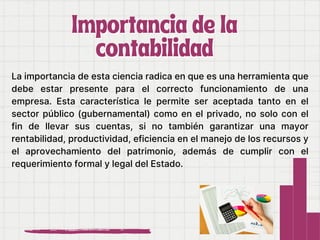 La importancia de esta ciencia radica en que es una herramienta que
debe estar presente para el correcto funcionamiento de una
empresa. Esta característica le permite ser aceptada tanto en el
sector público (gubernamental) como en el privado, no solo con el
fin de llevar sus cuentas, si no también garantizar una mayor
rentabilidad, productividad, eficiencia en el manejo de los recursos y
el aprovechamiento del patrimonio, además de cumplir con el
requerimiento formal y legal del Estado.
Importancia de la
Importancia de la
contabilidad
contabilidad
 