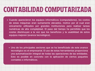 CONTABILIDAD COMPUTARIZADA
CONTABILIDAD COMPUTARIZADA
Cuando aparecieron los equipos informáticos (computadores), los costos
de estas máquinas eran sumamente elevados, motivo por el cual eran
únicamente utilizados por grandes instituciones para realizar tareas
numéricas de alta complejidad. El paso del tiempo ha permitido que los
costes disminuyan a la vez que los beneficios y la usabilidad de estos
equipos mejoren (avance tecnológico).
Uno de los principales sectores que se ha beneficiado de este avance
tecnológico es el empresarial. El uso de estas herramientas proporciona
una automatización integral de todas las operaciones de las entidades.
Esto es posible en concreto con la aplicación de ciertos paquetes
contables o informáticos.
 