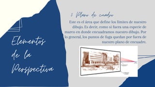 Elementos
de la
Perspectiva
3 Plano de cuadro
Este es el área que define los límites de nuestro
dibujo. Es decir, como si fuera una especie de
marco en donde encuadramos nuestro dibujo. Por
lo general, los puntos de fuga quedan por fuera de
nuestro plano de encuadre.
 