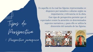 Tipos de
Perspectiva
1 Perspectiva jerárquica
Es aquella en la cual las figuras representadas se
disponen por tamaños o alturas según su
importancia y relevancia en la obra.
Este tipo de perspectiva permite que el
espectador centre la atención en determinados
aspectos narrativos, y para ello se utiliza la
distorsión del tamaño de las figuras.
 