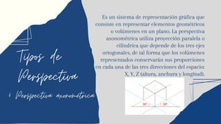 Tipos de
Perspectiva
4 Perspectiva axonométrica
Es un sistema de representación gráfica que
consiste en representar elementos geométricos
o volúmenes en un plano. La perspectiva
axonométrica utiliza proyección paralela o
cilíndrica que depende de los tres ejes
ortogonales, de tal forma que los volúmenes
representados conservarán sus proporciones
en cada una de las tres direcciones del espacio:
X, Y, Z (altura, anchura y longitud).
 