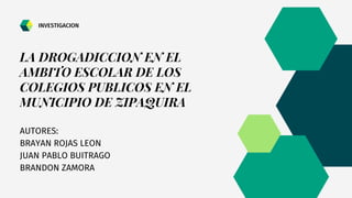 LA DROGADICCION EN EL
AMBITO ESCOLAR DE LOS
COLEGIOS PUBLICOS EN EL
MUNICIPIO DE ZIPAQUIRA
AUTORES:
BRAYAN ROJAS LEON
JUAN PABLO BUITRAGO
BRANDON ZAMORA
INVESTIGACION
 