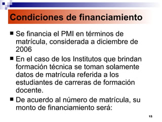 Condiciones de financiamiento Se financia el PMI en términos de matrícula, considerada a diciembre de 2006 En el caso de los Institutos que brindan formación técnica se toman solamente datos de matrícula referida a los estudiantes de carreras de formación docente. De acuerdo al número de matrícula, su monto de financiamiento será:  