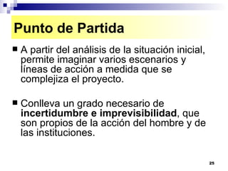 A partir del análisis de la situación inicial, permite imaginar varios escenarios y líneas de acción a medida que se complejiza el proyecto. Conlleva un grado necesario de  incertidumbre e imprevisibilidad , que son propios de la acción del hombre y de las instituciones. Punto de Partida 