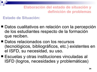 Datos cualitativos en relación con la percepción de los estudiantes respecto de la formación que reciben. Datos relacionados con los recursos (tecnológicos, bibliográficos, etc.) existentes en el ISFD, su necesidad, su uso. Escuelas y otras instituciones vinculadas al ISFD (logros, necesidades y problemáticas) Elaboración del estado de situación y definición de problemas Estado de Situación: 