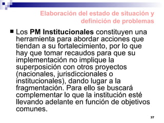 Elaboración del estado de situación y definición de problemas Los  PM Institucionales  constituyen una herramienta para abordar acciones que tiendan a su fortalecimiento, por lo que hay que tomar recaudos para que su implementación no implique la superposición con otros proyectos (nacionales, jurisdiccionales o institucionales), dando lugar a la fragmentación. Para ello se buscará complementar lo que la institución esté llevando adelante en función de objetivos comunes. 