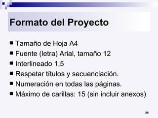 Formato del Proyecto Tamaño de Hoja A4 Fuente (letra) Arial, tamaño 12 Interlineado 1,5 Respetar títulos y secuenciación. Numeración en todas las páginas. Máximo de carillas: 15 (sin incluir anexos) 