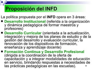 La política propuesta por el  INFD  opera en 3 áreas:  Desarrollo Institucional   (referida a la organización y dinámica pedagógica de formar maestros y profesores) Desarrollo Curricular   (orientada a la actualización, integración y mejora de los planes de estudio y de la gestión del desarrollo y evaluación curricular, la renovación de los dispositivos de formación, enseñanza y aprendizaje docente) Formación Continua y Desarrollo Profesional   (dirigida a la coordinación de la oferta de capacitación y a integrar modalidades de educación en servicio, brindando respuestas a necesidades de las prácticas pedagógicas en las escuelas). Proposición del INFD 
