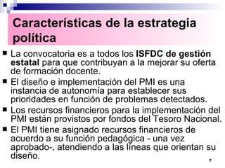 La convocatoria es a todos los  ISFDC de gestión estatal  para que contribuyan a la mejorar su oferta de formación docente. El diseño e implementación del PMI es una instancia de autonomía para establecer sus prioridades en función de problemas detectados. Los recursos financieros para la implementación del PMI están provistos por fondos del Tesoro Nacional. El PMI tiene asignado recursos financieros de acuerdo a su función pedagógica - una vez aprobado-, atendiendo a las líneas que orientan su diseño.  Características de la estrategia política   