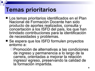 Temas prioritarios Los temas prioritarios identificados en el Plan Nacional de Formación Docente han sido producto de aportes realizados, consulta y concertación a los ISFD del país, los que han brindado contribuciones para la identificación de necesidades y problemas. Se espera que los ISFD formulen proyectos entorno a:  Promoción de alternativas a las condiciones de ingreso y permanencia a lo largo de la carrera, orientadas a mejorar la relación ingreso/ egreso, preservando la calidad de la formación impartida.  