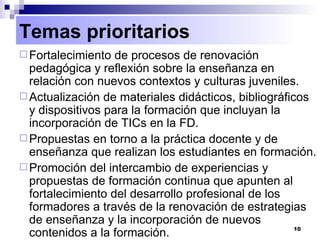 Fortalecimiento de procesos de renovación pedagógica y reflexión sobre la enseñanza en relación con nuevos contextos y culturas juveniles. Actualización de materiales didácticos, bibliográficos y dispositivos para la formación que incluyan la incorporación de TICs en la FD. Propuestas en torno a la práctica docente y de enseñanza que realizan los estudiantes en formación. Promoción del intercambio de experiencias y propuestas de formación continua que apunten al fortalecimiento del desarrollo profesional de los formadores a través de la renovación de estrategias de enseñanza y la incorporación de nuevos contenidos a la formación. Temas prioritarios 