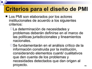 Los PMI son elaborados por los actores institucionales de acuerdo a los siguientes criterios:  La determinación de necesidades y problemas deberán definirse en el marco de las políticas jurisdiccionales y lineamientos nacionales. Se fundamentarán en el análisis crítico de la información construida por la institución, considerando elementos cuanti/ cualitativos que den cuenta de los problemas y necesidades detectados que dan origen al proyecto. Criterios para el diseño de PMI 