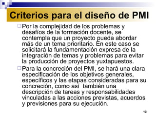 Por la complejidad de los problemas y desafíos de la formación docente, se contempla que un proyecto pueda abordar más de un tema prioritario. En este caso se solicitará la fundamentación expresa de la integración de temas y problemas para evitar la producción de proyectos yuxtapuestos.  Para la concreción del PMI, se hará una clara especificación de los objetivos generales, específicos y las etapas consideradas para su concreción, como así  también una descripción de tareas y responsabilidades vinculadas a las acciones previstas, acuerdos y previsiones para su ejecución. Criterios para el diseño de PMI 