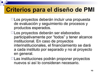 Los proyectos deberán incluir una propuesta de evaluación y seguimiento de procesos y productos esperados. Los proyectos deberán ser elaborados participativamente por “todos” y tener alcance institucional. En caso de proyectos interinstitucionales, el financiamiento se dará a cada instituto por separado y no al proyecto en general.  Las instituciones podrán proponer proyectos nuevos si así lo consideran necesario. Criterios para el diseño de PMI 