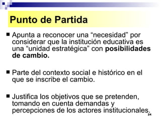 Apunta a reconocer una “necesidad” por considerar que la institución educativa es una “unidad estratégica” con  posibilidades de cambio. Parte del contexto social e histórico en el que se inscribe el cambio. Justifica los objetivos que se pretenden, tomando en cuenta demandas y percepciones de los actores institucionales. Punto de Partida 