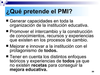 Generar capacidades en toda la organización de la institución educativa. Promover el intercambio y la construcción de conocimientos, recursos y experiencias que existen en los procesos de cambio. Mejorar e innovar a la institución con el protagonismo de  todos. Tener en cuenta los distintos enfoques teóricos y experiencias de  todos  ya que no existen  recetas  para conseguir la  mejora educativa. ¿Qué pretende el PMI?   