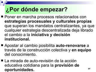 Poner en marcha procesos relacionados con  estrategias procesuales y culturales propias  que superan los mandatos centralizantes, ya que cualquier estrategia descentralizada deja librado el cambio a la  iniciativa y decisión institucional. Apostar al cambio posibilita  auto-renovarse  a través de la construcción colectiva y  en equipo  del conocimiento. La mirada de auto-revisión de la acción educativa cotidiana para la  provisión de oportunidades. ¿Por dónde empezar? 