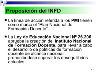 La línea de acción referida a los  PMI  tienen como marco el “Plan Nacional de Formación Docente”. La  Ley de Educación Nacional Nº 26.206  aprueba la creación del  Instituto Nacional de Formación Docente , para llevar a cabo el desarrollo de políticas de formación docente de alcance nacional proponiéndose superar los desequilibrios actuales. Proposición del INFD 