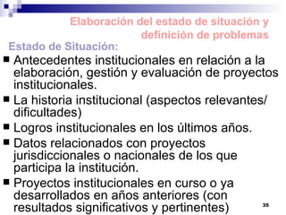 Antecedentes institucionales en relación a la elaboración, gestión y evaluación de proyectos institucionales. La historia institucional (aspectos relevantes/ dificultades) Logros institucionales en los últimos años. Datos relacionados con proyectos jurisdiccionales o nacionales de los que participa la institución. Proyectos institucionales en curso o ya desarrollados en años anteriores (con resultados significativos y pertinentes) Elaboración del estado de situación y definición de problemas Estado de Situación: 