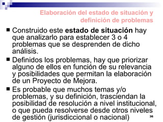 Construido este  estado de situación  hay que analizarlo para establecer 3 o 4 problemas que se desprenden de dicho análisis. Definidos los problemas, hay que priorizar alguno de ellos en función de su relevancia y posibilidades que permitan la elaboración de un Proyecto de Mejora.  Es probable que muchos temas y/o problemas, y su definición, trasciendan la posibilidad de resolución a nivel institucional, o que pueda resolverse desde otros niveles de gestión (jurisdiccional o nacional) Elaboración del estado de situación y definición de problemas 
