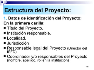 Estructura del Proyecto: 1.  Datos de identificación del Proyecto: En la primera carilla:  Título del Proyecto. Institución responsable. Localidad. Jurisdicción Responsable legal del Proyecto  (Director del ISFD) Coordinador y/o responsables del Proyecto  (nombre, apellido, rol en la institución) 