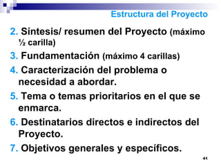 2.  Síntesis/ resumen del Proyecto  (máximo ½ carilla) 3.  Fundamentación  (máximo 4 carillas) 4.  Caracterización del problema o necesidad a abordar. 5.  Tema o temas prioritarios en el que se enmarca. 6.  Destinatarios directos e indirectos del Proyecto. 7.  Objetivos generales y específicos. Estructura del Proyecto 