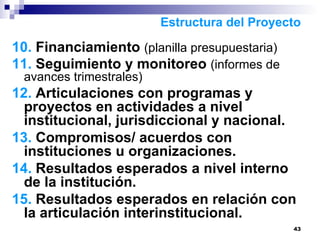 10.  Financiamiento  (planilla presupuestaria) 11.  Seguimiento y monitoreo  (informes de avances trimestrales) 12.  Articulaciones con programas y proyectos en actividades a nivel institucional, jurisdiccional y nacional. 13.  Compromisos/ acuerdos con instituciones u organizaciones.  14.  Resultados esperados a nivel interno de la institución.  15.  Resultados esperados en relación con la articulación interinstitucional.  Estructura del Proyecto 