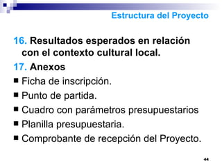 16.  Resultados esperados en relación con el contexto cultural local.  17.  Anexos Ficha de inscripción. Punto de partida. Cuadro con parámetros presupuestarios Planilla presupuestaria.  Comprobante de recepción del Proyecto.  Estructura del Proyecto 