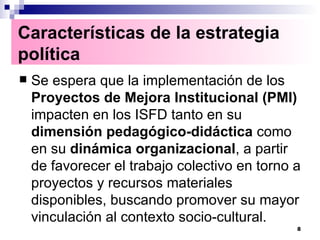Se espera que la implementación de los  Proyectos de Mejora Institucional (PMI)  impacten en los ISFD tanto en su  dimensión pedagógico-didáctica  como en su  dinámica organizacional , a partir de favorecer el trabajo colectivo en torno a proyectos y recursos materiales disponibles, buscando promover su mayor vinculación al contexto socio-cultural. Características de la estrategia política   