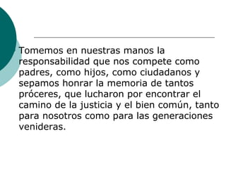    Tomemos en nuestras manos la
    responsabilidad que nos compete como
    padres, como hijos, como ciudadanos y
    sepamos honrar la memoria de tantos
    próceres, que lucharon por encontrar el
    camino de la justicia y el bien común, tanto
    para nosotros como para las generaciones
    venideras.
 