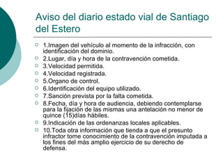 Aviso del diario estado vial de Santiago
del Estero
   1.Imagen del vehículo al momento de la infracción, con
    identificación del dominio.
   2.Lugar, día y hora de la contravención cometida.
   3.Velocidad permitida.
   4.Velocidad registrada.
   5.Organo de control.
   6.Identificación del equipo utilizado.
   7.Sanción prevista por la falta cometida.
   8.Fecha, día y hora de audiencia, debiendo contemplarse
    para la fijación de las mismas una antelación no menor de
    quince (15)días hábiles.
   9.Indicación de las ordenanzas locales aplicables.
   10.Toda otra información que tienda a que el presunto
    infractor tome conocimiento de la contravención imputada a
    los fines del más amplio ejercicio de su derecho de
    defensa.
 