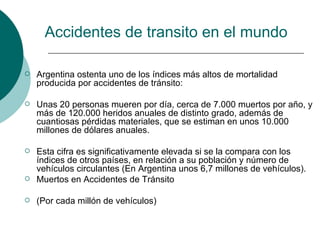 Accidentes de transito en el mundo

   Argentina ostenta uno de los índices más altos de mortalidad
    producida por accidentes de tránsito:

   Unas 20 personas mueren por día, cerca de 7.000 muertos por año, y
    más de 120.000 heridos anuales de distinto grado, además de
    cuantiosas pérdidas materiales, que se estiman en unos 10.000
    millones de dólares anuales.

   Esta cifra es significativamente elevada si se la compara con los
    índices de otros países, en relación a su población y número de
    vehículos circulantes (En Argentina unos 6,7 millones de vehículos).
   Muertos en Accidentes de Tránsito

   (Por cada millón de vehículos)
 