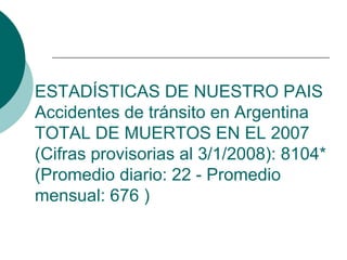 ESTADÍSTICAS DE NUESTRO PAIS
Accidentes de tránsito en Argentina
TOTAL DE MUERTOS EN EL 2007
(Cifras provisorias al 3/1/2008): 8104*
(Promedio diario: 22 - Promedio
mensual: 676 )
 