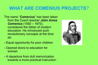 WHAT ARE COMENIUS PROJECTS? 
The name “Comenius” has been taken 
from the Czech teacher John Amos 
Comenius (1592 – 1670), 
considered the father of modern 
education. He introduced such 
revolutionary concepts at the time 
as: 
- Equal opportunity for poor children 
- Opened doors to education for 
women 
- A departure from dull memorization 
towards a more practical instruction. 
 