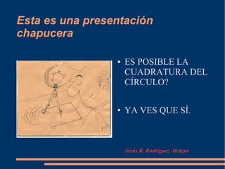 Esta es una presentación
chapucera
● ES POSIBLE LA
CUADRATURA DEL
CÍRCULO?
● YA VES QUE SÍ.
Jesús R. Rodríguez Alcázar
 