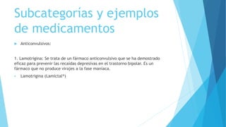 Subcategorías y ejemplos
de medicamentos
 Anticonvulsivos:
1. Lamotrigina: Se trata de un fármaco anticonvulsivo que se ha demostrado
eficaz para prevenir las recaídas depresivas en el trastorno bipolar. Es un
fármaco que no produce virajes a la fase maníaca.
 Lamotrigina (Lamictal®)
 