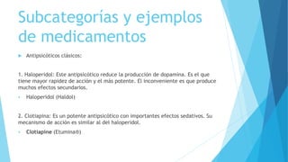 Subcategorías y ejemplos
de medicamentos
 Antipsicóticos clásicos:
1. Haloperidol: Este antipsicótico reduce la producción de dopamina. Es el que
tiene mayor rapidez de acción y el más potente. El inconveniente es que produce
muchos efectos secundarios.
 Haloperidol (Haldol)
2. Clotiapina: Es un potente antipsicótico con importantes efectos sedativos. Su
mecanismo de acción es similar al del haloperidol.
 Clotiapine (Etumina®)
 