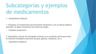 Subcategorías y ejemplos
de medicamentos
 Antipsicóticos Atípicos:
1. Clozapina: Es fundamental para pacientes resistentes y con un efecto sedativo
asociado. Se deben monitorear los niveles de sangre.
 Clozapina (Leponex©)
2. Ziprasidona: Una de las principales ventajas es su excelente perfil para evitar
el síndrome metabólico (aumento de peso, glucosa, colesterol, etc.).
 Ziprasidona (Zeldox©)
 