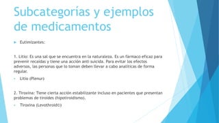 Subcategorías y ejemplos
de medicamentos
 Eutimizantes:
1. Litio: Es una sal que se encuentra en la naturaleza. Es un fármaco eficaz para
prevenir recaídas y tiene una acción anti suicida. Para evitar los efectos
adversos, las personas que lo toman deben llevar a cabo analíticas de forma
regular.
 Litio (Plenur)
2. Tiroxina: Tiene cierta acción estabilizante incluso en pacientes que presentan
problemas de tiroides (hipotiroidismo).
 Tiroxina (Levothroid©)
 
