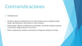 Contraindicaciones
 Antidepresivos:
 Combinar algunos antidepresivos con medicamentos para la migraña puede
causar alucinaciones e incrementa el ritmo cardiaco.
 Embarazadas: Algunos antidepresivos utilizados a mitad del embarazo podrían
incrementar riesgo pulmonar en los fetos.
 Niños y adolecentes: Pueden incrementar el riesgo de conductas suicidas.
 